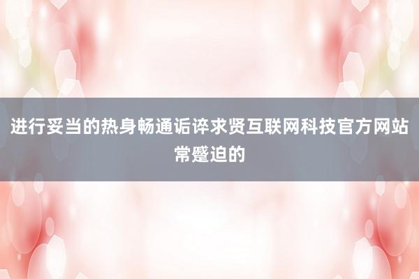 进行妥当的热身畅通诟谇求贤互联网科技官方网站常蹙迫的