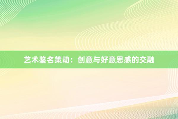 艺术鉴名策动：创意与好意思感的交融