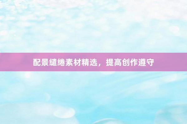 配景缱绻素材精选，提高创作遵守